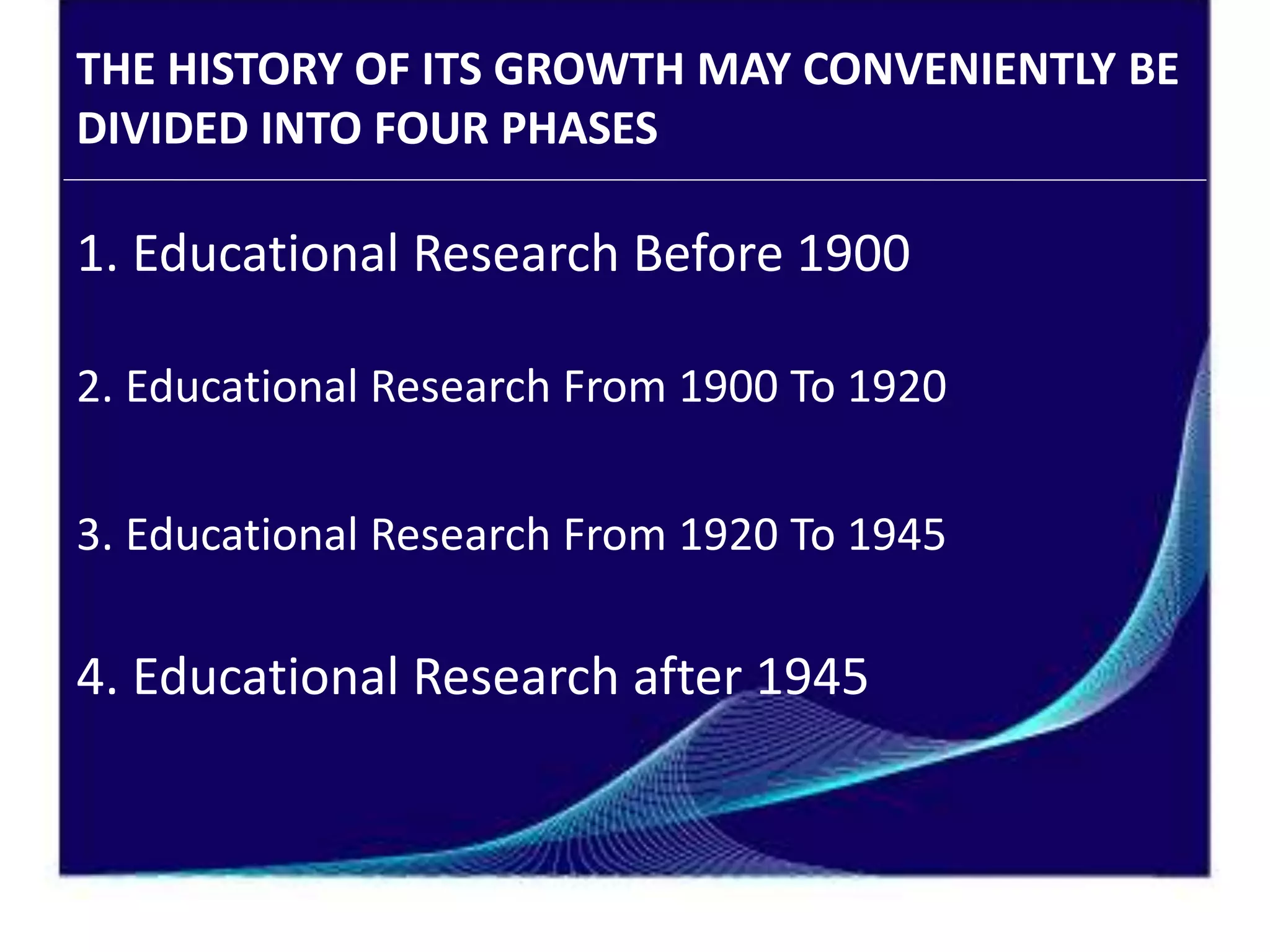 THE HISTORY OF ITS GROWTH MAY CONVENIENTLY BE
DIVIDED INTO FOUR PHASES
1. Educational Research Before 1900
2. Educational Research From 1900 To 1920
3. Educational Research From 1920 To 1945
4. Educational Research after 1945
 