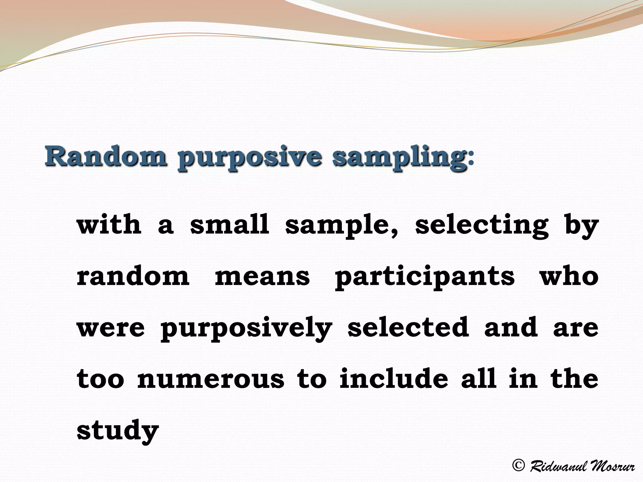 Random purposive sampling:

 with a small sample, selecting by
 random means participants who
 were purposively selected and are
 too numerous to include all in the
 study
                             © Ridwanul Mosrur
 