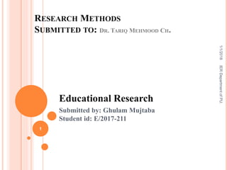 RESEARCH METHODS
SUBMITTED TO: DR. TARIQ MEHMOOD CH.
Educational Research
Submitted by: Ghulam Mujtaba
Student id: E/2017-211
1
IERDepartmentofPU.1/1/2018
 