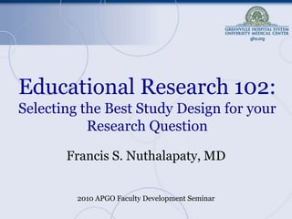 Educational Research 102:Selecting the Best Study Design for your Research Question Francis S. Nuthalapaty, MD 2010 APGO Faculty Development Seminar 