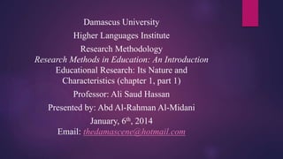 Damascus University
Higher Languages Institute

Research Methodology
Research Methods in Education: An Introduction
Educational Research: Its Nature and
Characteristics (chapter 1, part 1)
Professor: Ali Saud Hassan
Presented by: Abd Al-Rahman Al-Midani

January, 6th, 2014
Email: thedamascene@hotmail.com

 
