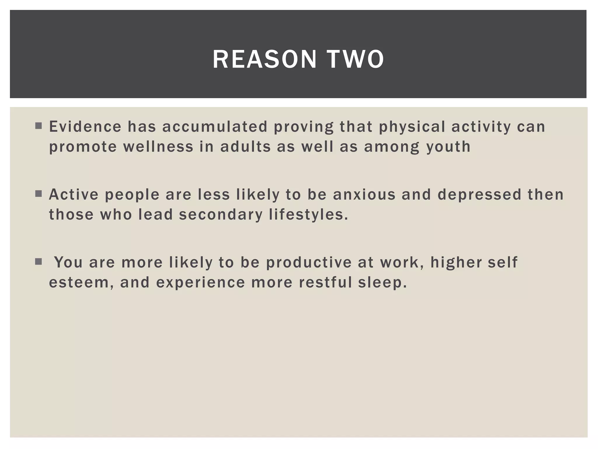 REASON TWO

 Evidence has accumulated proving that physical activity can
  promote wellness in adults as well as among youth

 Active people are less likely to be anxious and depressed then
  those who lead secondary lifestyles.

 You are more likely to be productive at work, higher self
  esteem, and experience more restful sleep.
 