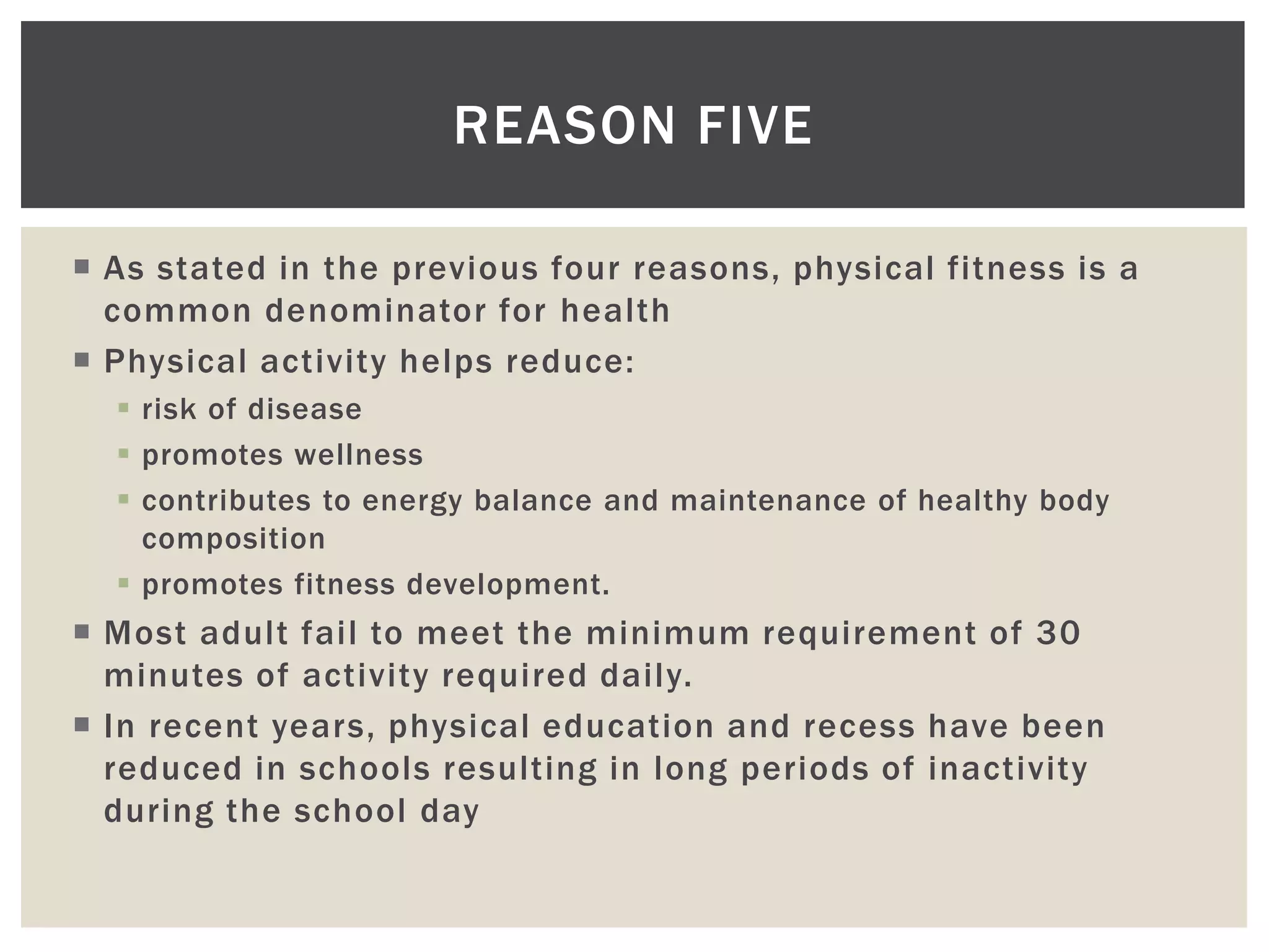 REASON FIVE

 As stated in the previous four reasons, physical fitness is a
  common denominator for health
 Physical activity helps reduce:
   risk of disease
   promotes wellness
   contributes to energy balance and maintenance of healthy body
    composition
   promotes fitness development.
 Most adult fail to meet the minimum requirement of 30
  minutes of activity required daily.
 In recent years, physical education and recess have been
  reduced in schools resulting in long periods of inactivity
  during the school day
 