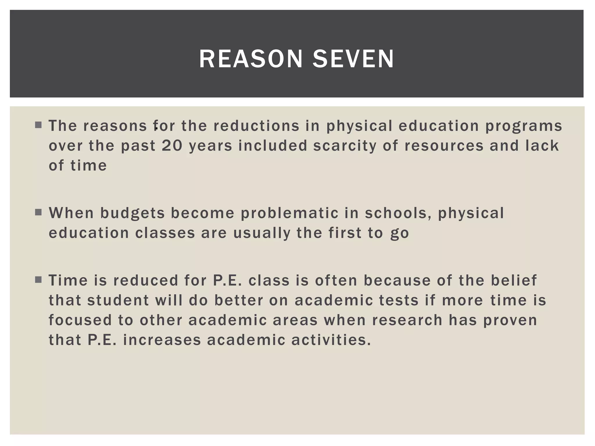REASON SEVEN

 The reasons for the reductions in physical education programs
               .
  over the past 20 years included scarcity of resources and lack
  of time

 When budgets become problematic in schools, physical
  education classes are usually the first to go

 Time is reduced for P.E. class is often because of the belief
  that student will do better on academic tests if more time is
  focused to other academic areas when research has proven
  that P.E. increases academic activities.
 