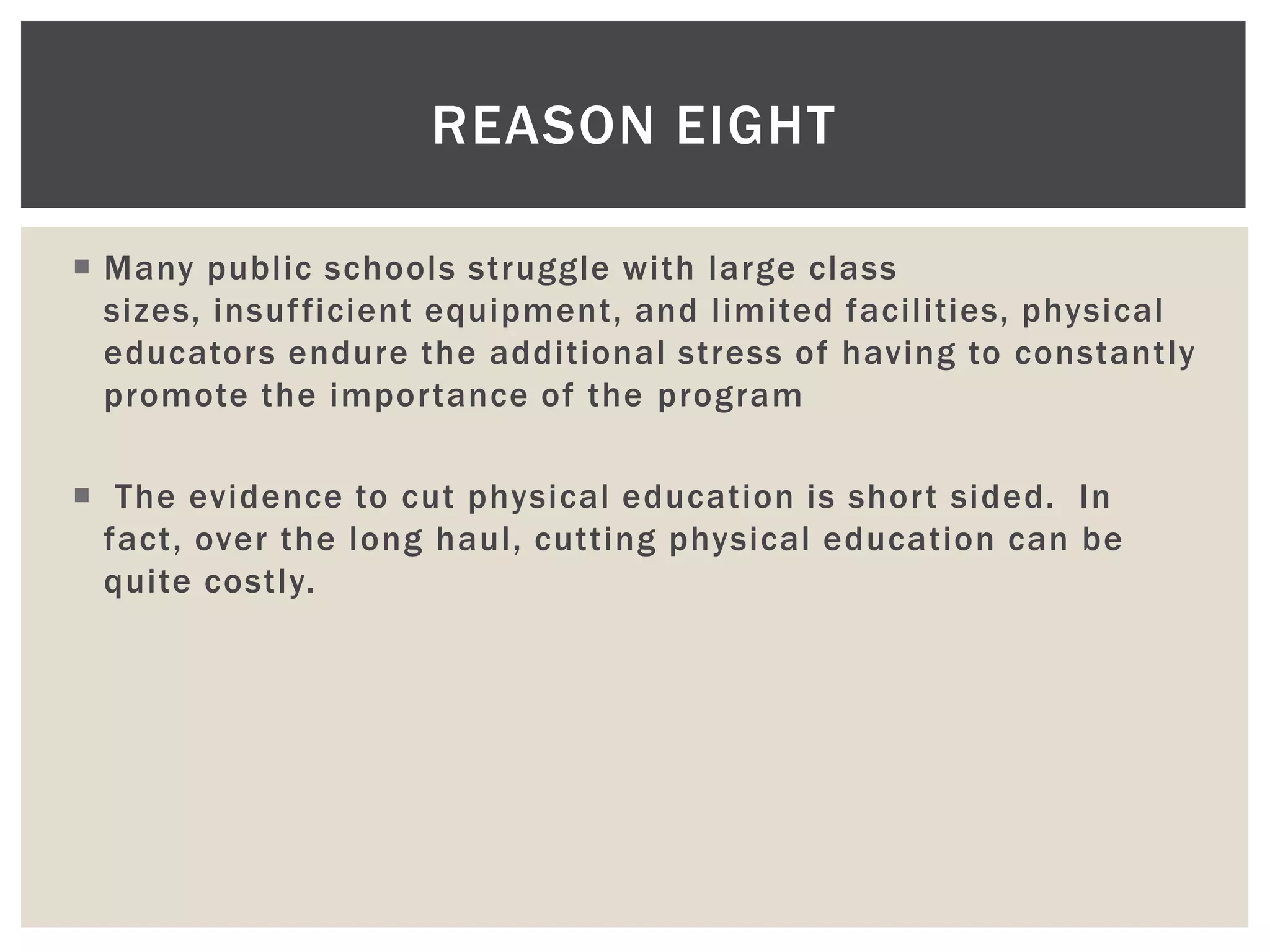 REASON EIGHT

 Many public schools struggle with large class
  sizes, insuf ficient equipment, and limited facilities, physical
  educators endure the additional stress of having to constantly
  promote the importance of the program

 The evidence to cut physical education is short sided. In
  fact, over the long haul, cutting physical education can be
  quite costly.
 