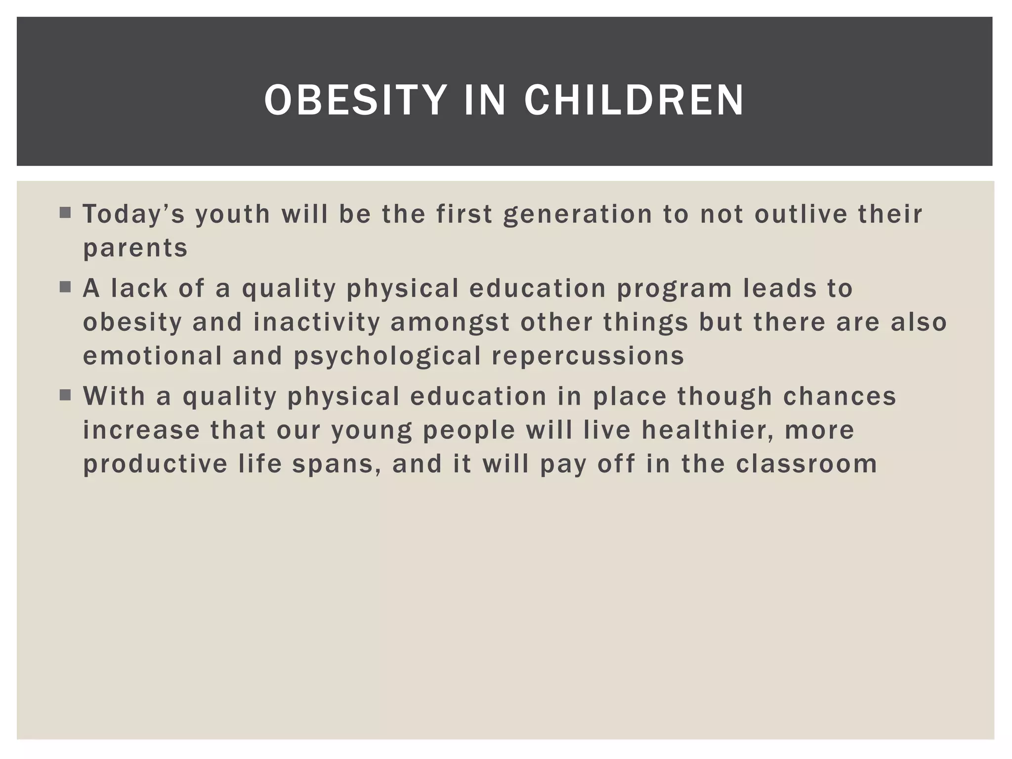 OBESIT Y IN CHILDREN

 Today’s youth will be the first generation to not outlive their
  parents
 A lack of a quality physical education program leads to
  obesity and inactivity amongst other things but there are also
  emotional and psychological repercussions
 With a quality physical education in place though chances
  increase that our young people will live healthier, more
  productive life spans, and it will pay of f in the classroom
 