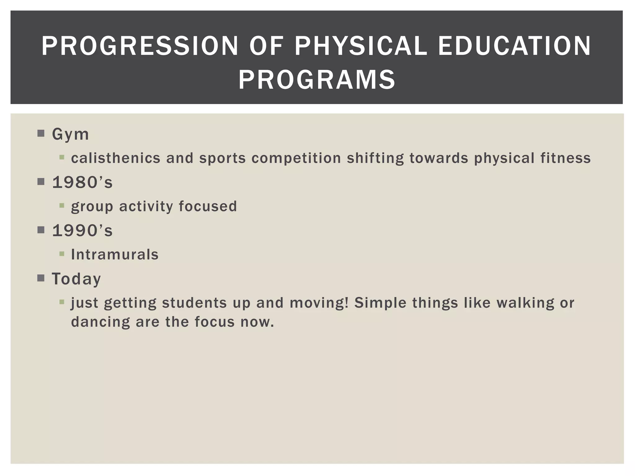 PROGRESSION OF PHYSICAL EDUCATION
           PROGRAMS
 Gym
   calisthenics and sports competition shifting towards physical fitness
 1980’s
   group activity focused
 1990’s
   Intramurals
 Today
   just getting students up and moving! Simple things like walking or
    dancing are the focus now.
 