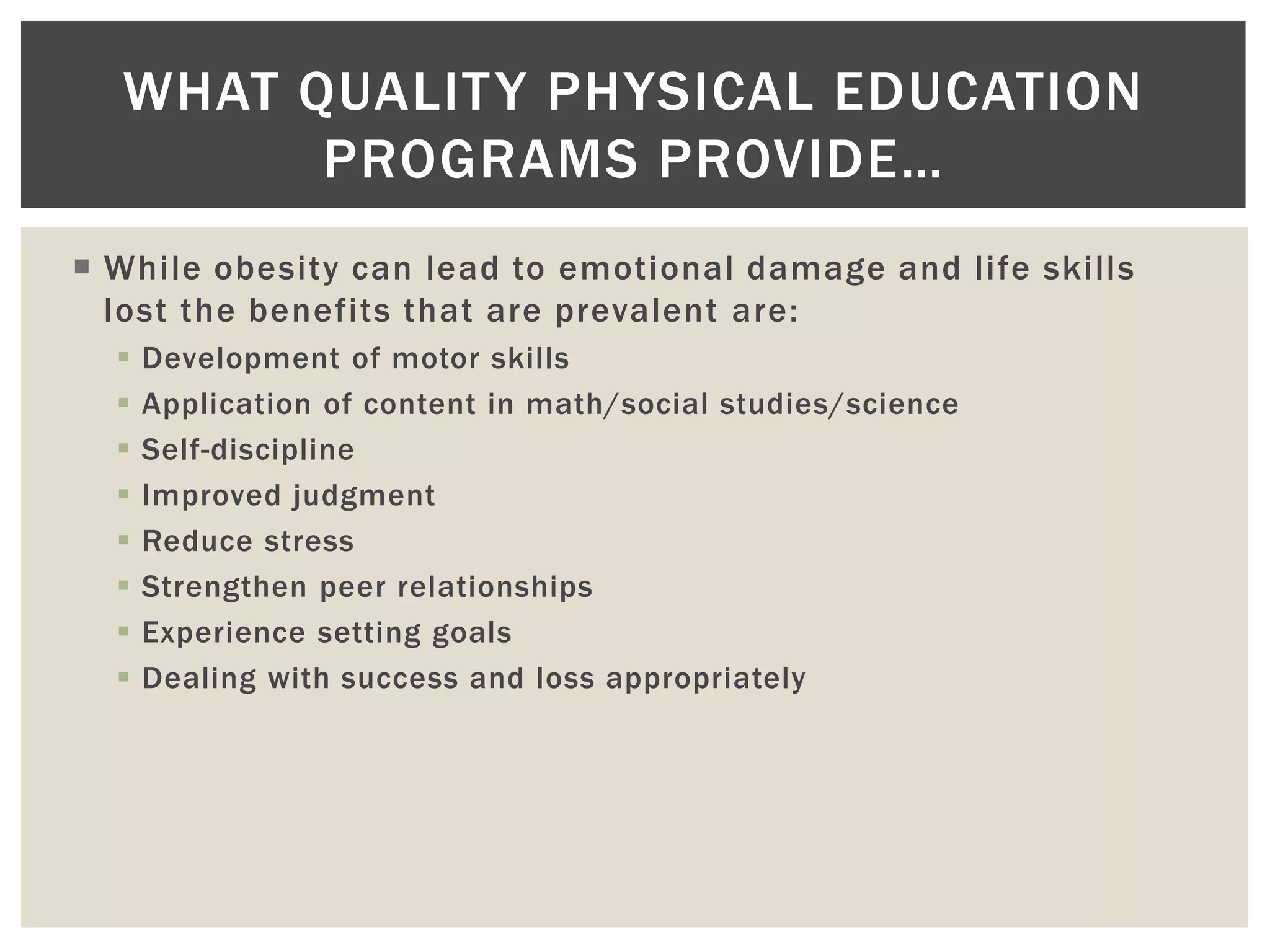 WHAT QUALIT Y PHYSICAL EDUCATION
        PROGRAMS PROVIDE…
 While obesity can lead to emotional damage and life skills
  lost the benefits that are prevalent are:
     Development of motor skills
     Application of content in math/social studies/science
     Self-discipline
     Improved judgment
     Reduce stress
     Strengthen peer relationships
     Experience setting goals
     Dealing with success and loss appropriately
 