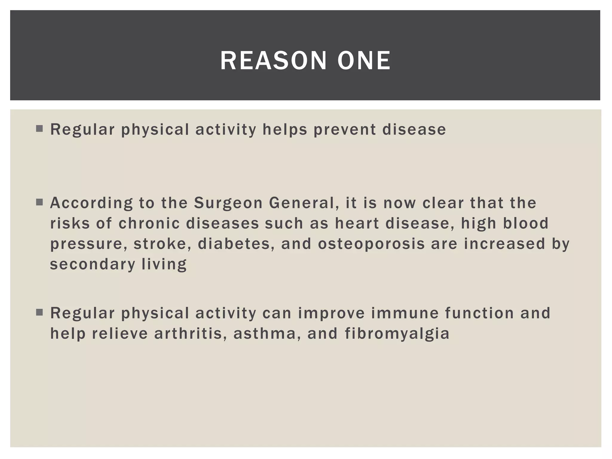 REASON ONE

 Regular physical activity helps prevent disease



 According to the Surgeon General, it is now clear that the
  risks of chronic diseases such as heart disease, high blood
  pressure, stroke, diabetes, and osteoporosis are increased by
  secondary living

 Regular physical activity can improve immune function and
  help relieve arthritis, asthma, and fibromyalgia
 
