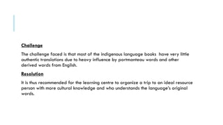 Challenge
The challenge faced is that most of the indigenous language books have very little
authentic translations due to heavy influence by portmanteau words and other
derived words from English.
Resolution
It is thus recommended for the learning centre to organize a trip to an ideal resource
person with more cultural knowledge and who understands the language’s original
words.
 