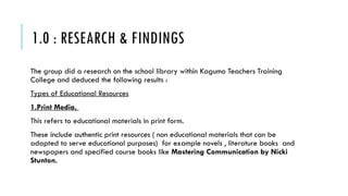1.0 : RESEARCH & FINDINGS
The group did a research on the school library within Kagumo Teachers Training
College and deduced the following results :
Types of Educational Resources
1.Print Media,
This refers to educational materials in print form.
These include authentic print resources ( non educational materials that can be
adapted to serve educational purposes) for example novels , literature books and
newspapers and specified course books like Mastering Communication by Nicki
Stunton.
 