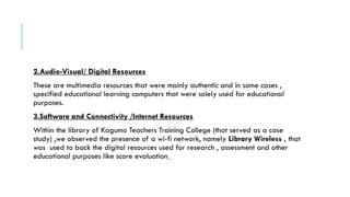 2.Audio-Visual/ Digital Resources
These are multimedia resources that were mainly authentic and in some cases ,
specified educational learning computers that were solely used for educational
purposes.
3.Software and Connectivity /Internet Resources
Within the library of Kagumo Teachers Training College (that served as a case
study) ,we observed the presence of a wi-fi network, namely Library Wireless , that
was used to back the digital resources used for research , assessment and other
educational purposes like score evaluation
 