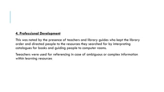 4. Professional Development
This was noted by the presence of teachers and library guides who kept the library
order and directed people to the resources they searched for by interpreting
catalogues for books and guiding people to computer rooms.
Teeachers were used for referencing in case of ambiguous or complex information
within learning resources
 