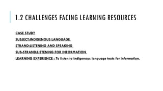 1.2 CHALLENGES FACING LEARNING RESOURCES
CASE STUDY
SUBJECT:INDIGENOUS LANGUAGE
STRAND:LISTENING AND SPEAKING
SUB-STRAND:LISTENING FOR INFORMATION
LEARNING EXPERIENCE : To listen to indigenous language texts for information.
 