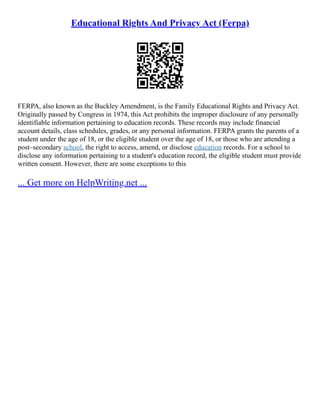 Educational Rights And Privacy Act (Ferpa)
FERPA, also known as the Buckley Amendment, is the Family Educational Rights and Privacy Act.
Originally passed by Congress in 1974, this Act prohibits the improper disclosure of any personally
identifiable information pertaining to education records. These records may include financial
account details, class schedules, grades, or any personal information. FERPA grants the parents of a
student under the age of 18, or the eligible student over the age of 18, or those who are attending a
post–secondary school, the right to access, amend, or disclose education records. For a school to
disclose any information pertaining to a student's education record, the eligible student must provide
written consent. However, there are some exceptions to this
... Get more on HelpWriting.net ...
 