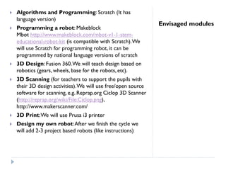 Envisaged modules
 Algorithms and Programming: Scratch (It has
language version)
 Programming a robot: Makeblock
Mbot http://www.makeblock.com/mbot-v1-1-stem-
educational-robot-kit (is compatible with Scratch).We
will use Scratch for programming robot, it can be
programmed by national language versions of scratch
 3D Design: Fusion 360.We will teach design based on
robotics (gears, wheels, base for the robots, etc).
 3D Scanning (for teachers to support the pupils with
their 3D design activities).We will use free/open source
software for scanning, e.g. Reprap.org Ciclop 3D Scanner
(http://reprap.org/wiki/File:Ciclop.png),
http://www.makerscanner.com/
 3D Print:We will use Prusa i3 printer
 Design my own robot:After we finish the cycle we
will add 2-3 project based robots (like instructions)
 