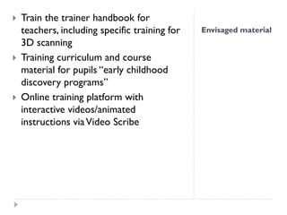 Envisaged material
 Train the trainer handbook for
teachers, including specific training for
3D scanning
 Training curriculum and course
material for pupils “early childhood
discovery programs”
 Online training platform with
interactive videos/animated
instructions viaVideo Scribe
 