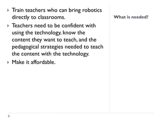 What is needed?
 Train teachers who can bring robotics
directly to classrooms.
 Teachers need to be confident with
using the technology, know the
content they want to teach, and the
pedagogical strategies needed to teach
the content with the technology.
 Make it affordable.
 