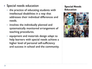 Special Needs
Education
 Special needs education
 the practice of educating students with
intellectual disabilities in a way that
addresses their individual differences and
needs.
 involves the individually planned and
systematically monitored arrangement of
teaching procedures.
 equipment and materials design adapt to
help learners with special needs achieve a
higher level of personal self-sufficiency
and success in school and the community.
 