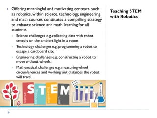 Teaching STEM
with Robotics
 Offering meaningful and motivating contexts, such
as robotics, within science, technology, engineering
and math courses constitutes a compelling strategy
to enhance science and math learning for all
students.
 Science challenges e.g. collecting data with robot
sensors on the ambient light in a room;
 Technology challenges e.g. programming a robot to
escape a cardboard city;
 Engineering challenges e.g. constructing a robot to
move without wheels;
 Mathematical challenges e.g. measuring wheel
circumferences and working out distances the robot
will travel.
 
