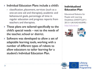 Individualised
Education Plan
Educational Robotics for
People with Learning
Disabilities (543577-LLP-1-
2013-1-UK-KA3-KA3MP) -
http://edurob.eu/
 Individual Education Plans include a child’s
 classification, placement, services (such as a
one-on-one aid and therapies), academic and
behavioural goals, percentage of time in
regular education and progress reports from
teachers and therapists.
 These plans are tailored specifically to the
child’s special needs – not to the needs of
the teacher, school or district.
 Software was developed to allow a set of
adaptable learning tools, working with a
number of different types of robots to
allow educators to tailor learning for a
student’s Individual Education Plan.
11-9-2018
 