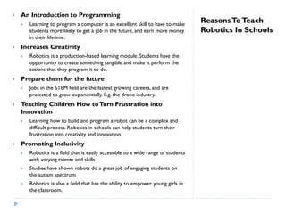ReasonsToTeach
Robotics In Schools
 An Introduction to Programming
 Learning to program a computer is an excellent skill to have to make
students more likely to get a job in the future, and earn more money
in their lifetime.
 Increases Creativity
 Robotics is a production-based learning module. Students have the
opportunity to create something tangible and make it perform the
actions that they program it to do.
 Prepare them for the future
 Jobs in the STEM field are the fastest growing careers, and are
projected to grow exponentially. E.g. the drone industry.
 Teaching Children How toTurn Frustration into
Innovation
 Learning how to build and program a robot can be a complex and
difficult process. Robotics in schools can help students turn their
frustration into creativity and innovation.
 Promoting Inclusivity
 Robotics is a field that is easily accessible to a wide range of students
with varying talents and skills.
 Studies have shown robots do a great job of engaging students on
the autism spectrum.
 Robotics is also a field that has the ability to empower young girls in
the classroom.
 