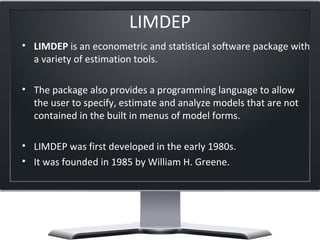 LIMDEP
• LIMDEP is an econometric and statistical software package with 
a variety of estimation tools.
• The package also provides a programming language to allow 
the user to specify, estimate and analyze models that are not 
contained in the built in menus of model forms.
• LIMDEP was first developed in the early 1980s. 
• It was founded in 1985 by William H. Greene. 
 