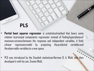 PLS
• Partial least squares regression  is a statistical method that bears some
relation to principal components regression; instead of finding hyperplanes of
maximum variance between the response and independent variables, it finds
a linear regression model by projecting the predicted variables and
the observable variables to a new space.
• PLS was introduced by the Swedish statistician Herman O. A. Wold, who then
developed it with his son, Svante Wold.
 