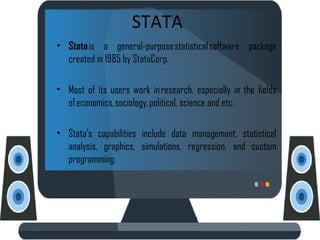 STATA
• Stata is a general-purpose statistical software package
created in 1985 by StataCorp.
• Most of its users work in research, especially in the fields
of economics, sociology, political, science and etc.
• Stata's capabilities include data management, statistical
analysis, graphics, simulations, regression, and custom
programming.
 