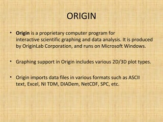 ORIGIN
• Origin is a proprietary computer program for 
interactive scientific graphing and data analysis. It is produced 
by OriginLab Corporation, and runs on Microsoft Windows.
• Graphing support in Origin includes various 2D/3D plot types.
• Origin imports data files in various formats such as ASCII 
text, Excel, NI TDM, DIADem, NetCDF, SPC, etc.
 