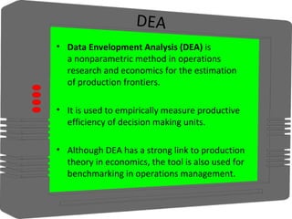 DEA
• Data Envelopment Analysis (DEA) is 
a nonparametric method in operations 
research and economics for the estimation 
of production frontiers.
• It is used to empirically measure productive 
efficiency of decision making units.
• Although DEA has a strong link to production 
theory in economics, the tool is also used for 
benchmarking in operations management.
 