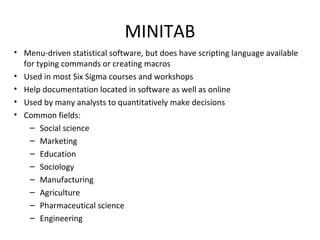 MINITAB
• Menu-driven statistical software, but does have scripting language available 
for typing commands or creating macros
• Used in most Six Sigma courses and workshops
• Help documentation located in software as well as online
• Used by many analysts to quantitatively make decisions
• Common fields:
– Social science 
– Marketing
– Education
– Sociology
– Manufacturing
– Agriculture
– Pharmaceutical science
– Engineering
 