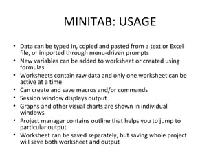 MINITAB: USAGE
• Data can be typed in, copied and pasted from a text or Excel 
file, or imported through menu-driven prompts
• New variables can be added to worksheet or created using 
formulas
• Worksheets contain raw data and only one worksheet can be 
active at a time
• Can create and save macros and/or commands
• Session window displays output
• Graphs and other visual charts are shown in individual 
windows
• Project manager contains outline that helps you to jump to 
particular output
• Worksheet can be saved separately, but saving whole project 
will save both worksheet and output
 