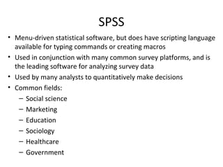 SPSS
• Menu-driven statistical software, but does have scripting language
available for typing commands or creating macros
• Used in conjunction with many common survey platforms, and is
the leading software for analyzing survey data
• Used by many analysts to quantitatively make decisions
• Common fields:
– Social science
– Marketing
– Education
– Sociology
– Healthcare
– Government
 