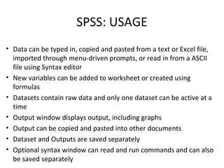 SPSS: USAGE
• Data can be typed in, copied and pasted from a text or Excel file,
imported through menu-driven prompts, or read in from a ASCII
file using Syntax editor
• New variables can be added to worksheet or created using
formulas
• Datasets contain raw data and only one dataset can be active at a
time
• Output window displays output, including graphs
• Output can be copied and pasted into other documents
• Dataset and Outputs are saved separately
• Optional syntax window can read and run commands and can also
be saved separately
 
