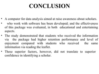 CONCLUSION
• A computer for data analysis aimed at raise awareness about scholars.
• who work with software has been developed; and the effectiveness
of this package was evaluated, in both educational and entertaining
aspects.
• The study demonstrated that students who received the information
via the package had higher retention performance and level of
enjoyment compared with students who received the same
information via reading the leaflet.
• These superior factors, however, did not translate to superior
confidence in identifying a scholar.
 