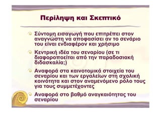 Περίληψη και Σκεπτικό

Σύντομη εισαγωγή που επιτρέπει στον
αναγνώστη να αποφασίσει αν το σενάριο
του είναι ενδιαφέρον και χρήσιμο
Κεντρική ιδέα του σεναρίου (σε τι
διαφοροποείται από την παραδοσιακή
διδασκαλία;)
Αναφορά στα καινοτομικά στοιχεία του
σεναρίου και των εργαλείων στη σχολική
κοινότητα και στον αναμενόμενο ρόλο τους
για τους συμμετέχοντες
Αναφορά στο βαθμό αναγκαιότητας του
σεναρίου
 