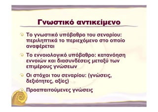 Γνωστικό αντικείμενο
Το γνωστικό υπόβαθρο του σεναρίου:
περιληπτικά το περιεχόμενο στο οποίο
αναφέρεται
Το εννοιολογικό υπόβαθρο: κατανόηση
εννοιών και διασυνδέσεις μεταξύ των
επιμέρους γνώσεων
Οι στόχοι του σεναρίου: (γνώσεις,
δεξιότητες, αξίες)
Προαπαιτούμενες γνώσεις
 