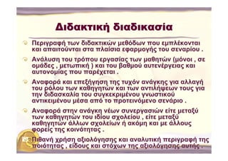 Διδακτική διαδικασία
Περιγραφή των διδακτικών μεθόδων που εμπλέκονται
και απαιτούνται στα πλαίσια εφαρμογής του σεναρίου .
Ανάλυση του τρόπου εργασίας των μαθητών (μόνοι , σε
ομάδες , μετωπική ) και του βαθμού αυτενέργειας και
αυτονομίας που παρέχεται .
Αναφορά και επεξήγηση της τυχόν ανάγκης για αλλαγή
του ρόλου των καθηγητών και των αντιλήψεων τους για
την διδασκαλία του συγκεκριμένου γνωστικού
αντικειμένου μέσα από το προτεινόμενο σενάριο .
Αναφορά στην ανάγκη νέων συνεργασιών είτε μεταξύ
των καθηγητών του ιδίου σχολείου , είτε μεταξύ
καθηγητών άλλων σχολείων ή ακόμη και με άλλους
φορείς της κοινότητας .
Πιθανή χρήση αξιολόγησης και αναλυτική περιγραφή της
ποιότητας , είδους και στόχων της αξιολόγησης αυτής .
 