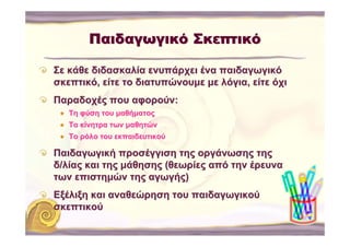 Παιδαγωγικό Σκεπτικό

Σε κάθε διδασκαλία ενυπάρχει ένα παιδαγωγικό
σκεπτικό, είτε το διατυπώνουμε με λόγια, είτε όχι
Παραδοχές που αφορούν:
   Τη φύση του μαθήματος
   Τα κίνητρα των μαθητών
   Το ρόλο του εκπαιδευτικού

Παιδαγωγική προσέγγιση της οργάνωσης της
δ/λίας και της μάθησης (θεωρίες από την έρευνα
των επιστημών της αγωγής)
Εξέλιξη και αναθεώρηση του παιδαγωγικού
σκεπτικού
 