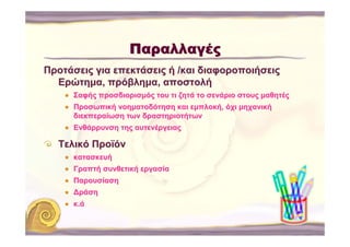 Παραλλαγές
Προτάσεις για επεκτάσεις ή /και διαφοροποιήσεις
  Ερώτημα, πρόβλημα, αποστολή
     Σαφής προσδιορισμός του τι ζητά το σενάριο στους μαθητές
     Προσωπική νοηματοδότηση και εμπλοκή, όχι μηχανική
     διεκπεραίωση των δραστηριοτήτων
     Ενθάρρυνση της αυτενέργειας

  Τελικό Προϊόν
     κατασκευή
     Γραπτή συνθετική εργασία
     Παρουσίαση
     ∆ράση
     κ.ά
 