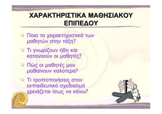ΧΑΡΑΚΤΗΡΙΣΤΙΚΑ ΜΑΘΗΣΙΑΚΟΥ
        ΕΠΙΠΕ∆ΟΥ
Ποια τα χαρακτηριστικά των
μαθητών στην τάξη?
Τι γνωρίζουν ήδη και
κατανοούν οι μαθητές?
Πώς οι μαθητές μου
μαθαίνουν καλύτερα?
Τι τροποποιήσεις στον
εκπαιδευτικό σχεδιασμό
χρειάζεται ίσως να κάνω?
 