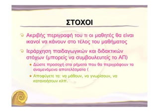 ΣΤΟΧΟΙ
Ακριβής περιγραφή του τι οι μαθητές θα είναι
ικανοί να κάνουν στο τέλος του μαθήματος
Ιεράρχηση παιδαγωγικών και διδακτικών
στόχων (μπορείς να συμβουλευτείς το ΑΠ)
  ∆ώστε προσοχή στα ρήματα που θα περιγράφουν τα
  αναμενόμενα αποτελέσματα (
  Αποφύγετε τα: να μάθουν, να γνωρίσουν, να
  κατανοήσουν κλπ.
 