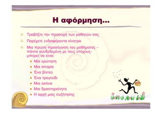 Η αφόρμηση…
Τραβήξτε την προσοχή των μαθητών σας
Παρέχετε ενδιαφέροντα κίνητρα
Μια πρώτη προσέγγιση του μαθήματος –
πάντα συνδεδεμένη με τους στόχους-
μπορεί να είναι:
    Μια ερώτηση
    Μια ιστορία
    Ένα βίντεο
    Ένα τραγούδι
    Μια εικόνα
    Μια δραστηριότητα
    Η αρχή μιας συζήτησης
 