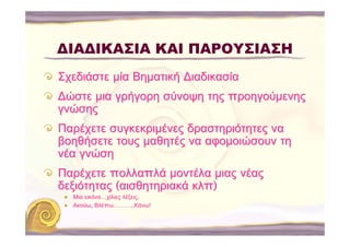 ΔΙΑΔΙΚΑΣΙΑ ΚΑΙ ΠΑΡΟΥΣΙΑΣΗ
Σχεδιάστε μία Βηματική ∆ιαδικασία
∆ώστε μια γρήγορη σύνοψη της προηγούμενης
γνώσης
Παρέχετε συγκεκριμένες δραστηριότητες να
βοηθήσετε τους μαθητές να αφομοιώσουν τη
νέα γνώση
Παρέχετε πολλαπλά μοντέλα μιας νέας
δεξιότητας (αισθητηριακά κλπ)
  Μια εικόνα…χίλιες λέξεις.
  Ακούω, Βλέπω………..Κάνω!
 