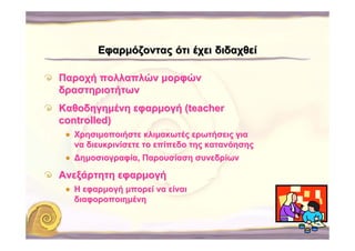Εφαρμόζοντας ότι έχει διδαχθεί

Παροχή πολλαπλών μορφών
δραστηριοτήτων
Καθοδηγημένη εφαρμογή (teacher
controlled)
  Χρησιμοποιήστε κλιμακωτές ερωτήσεις για
  να διευκρινίσετε το επίπεδο της κατανόησης
  ∆ημοσιογραφία, Παρουσίαση συνεδρίων

Ανεξάρτητη εφαρμογή
  Η εφαρμογή μπορεί να είναι
  διαφοροποιημένη
 