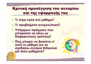 Κριτική προσέγγιση του σεναρίου
     και της εφαρμογής του
 Τι πήγε καλά στο μάθημα?
 Τι προβλήματα αντιμετώπισα?
 Υπάρχουν πράγματα που
 μπορούσα να κάνω με
 διαφορετικούς τρόπους?
 Πώς μπορώ να βασιστώ σ΄
 αυτό το μάθημα για να
 σχεδιάσω σενάρια διδακτικά
 για άλλα μαθήματα?
 