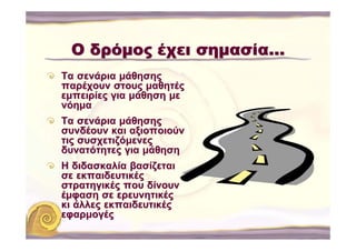 Ο δρόμος έχει σημασία…
Τα σενάρια μάθησης
παρέχουν στους μαθητές
εμπειρίες για μάθηση με
νόημα
Τα σενάρια μάθησης
συνδέουν και αξιοποιούν
τις συσχετιζόμενες
δυνατότητες για μάθηση
Η διδασκαλία βασίζεται
σε εκπαιδευτικές
στρατηγικές που δίνουν
έμφαση σε ερευνητικές
κι άλλες εκπαιδευτικές
εφαρμογές
 
