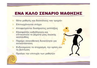 ΕΝΑ ΚΑΛΟ ΣΕΝΑΡΙΟ ΜΑΘΗΣΗΣ
Θέτει μαθητές και δασκάλους «σε τροχιά»
Επιτυγχάνονται στόχοι
Αποφεύγονται δυσάρεστες εκπλήξεις
Εξασφαλίζει καθοδήγηση και
οπτικοποιεί τα βήματα μιας λογικής
ακολουθίας
Παρέχει σκηνοθετική δυνατότητα για
αντικατάσταση
Ενδυναμώνει το στοχασμό, την κρίση και
τη βελτίωση
Προάγει την επιτυχία των μαθητών
 