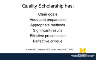 Quality Scholarship has:
Clear goals
Adequate preparation
Appropriate methods
Significant results
Effective presentation
Reflective critique
Charles E. Glassick 2000. Acad Med; 75:877-880
 